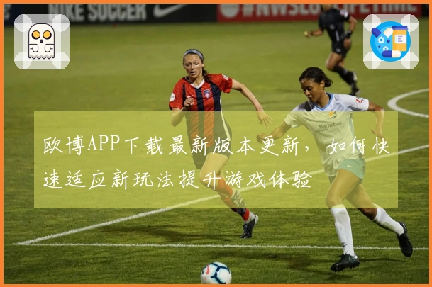 欧博APP下载最新版本更新，如何快速适应新玩法提升游戏体验