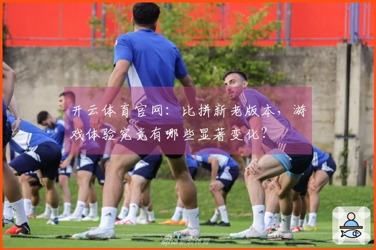 开云体育官网：比拼新老版本，游戏体验究竟有哪些显著变化？