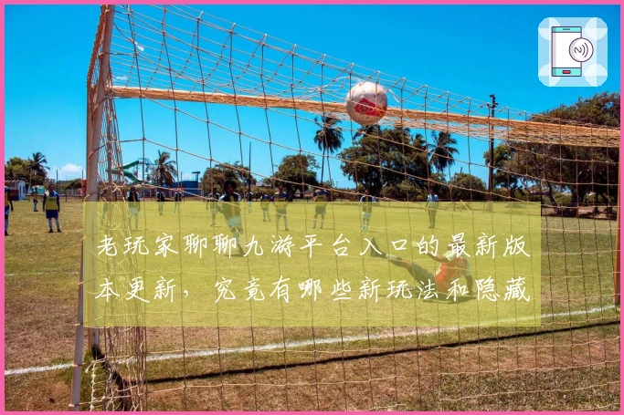 老玩家聊聊九游平台入口的最新版本更新，究竟有哪些新玩法和隐藏福利？