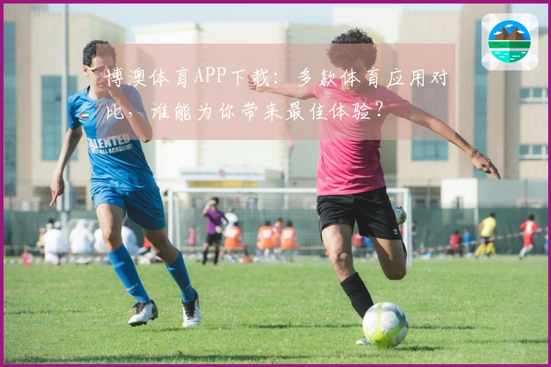博澳体育APP下载：多款体育应用对比，谁能为你带来最佳体验？