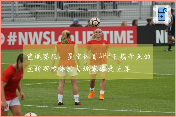 重返赛场，星空体育APP下载带来的全新游戏体验与玩家感受分享